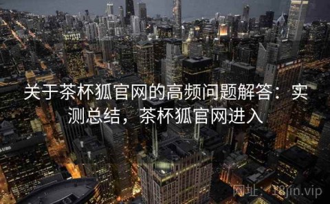 关于茶杯狐官网的高频问题解答：实测总结，茶杯狐官网进入