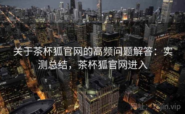 关于茶杯狐官网的高频问题解答：实测总结，茶杯狐官网进入