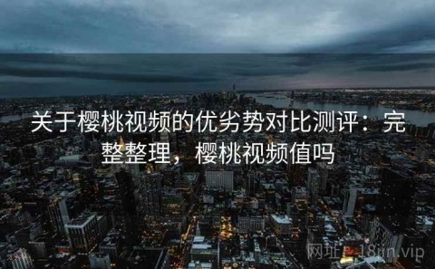 关于樱桃视频的优劣势对比测评：完整整理，樱桃视频值吗