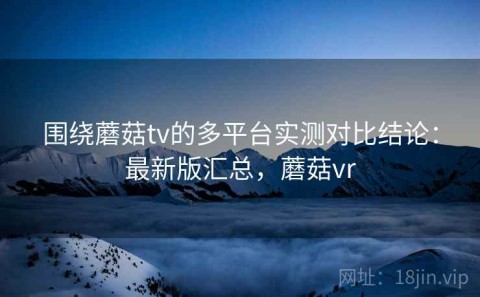 围绕蘑菇tv的多平台实测对比结论：最新版汇总，蘑菇vr