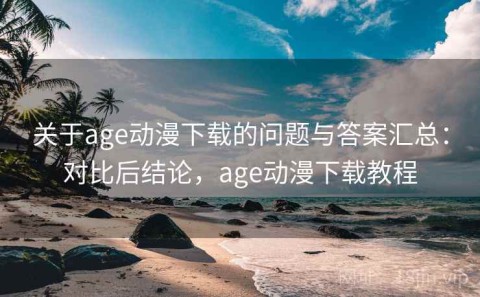 关于age动漫下载的问题与答案汇总：对比后结论，age动漫下载教程