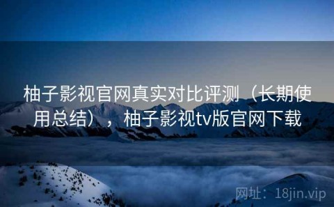 柚子影视官网真实对比评测（长期使用总结），柚子影视tv版官网下载