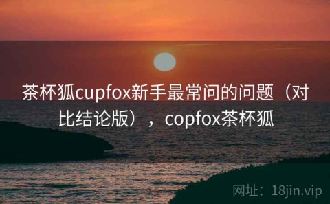 茶杯狐cupfox新手最常问的问题（对比结论版），copfox茶杯狐