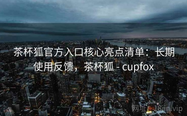 茶杯狐官方入口核心亮点清单：长期使用反馈，茶杯狐 - cupfox