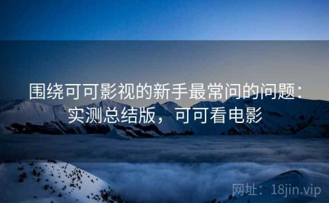 围绕可可影视的新手最常问的问题：实测总结版，可可看电影