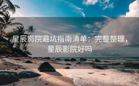 星辰影院避坑指南清单：完整整理，星辰影院好吗