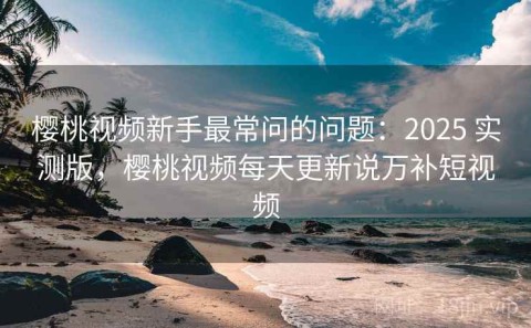 樱桃视频新手最常问的问题：2025 实测版，樱桃视频每天更新说万补短视频