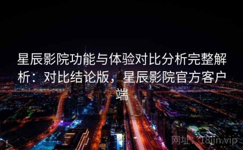 星辰影院功能与体验对比分析完整解析：对比结论版，星辰影院官方客户端