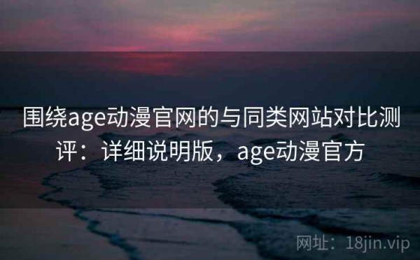 围绕age动漫官网的与同类网站对比测评：详细说明版，age动漫官方