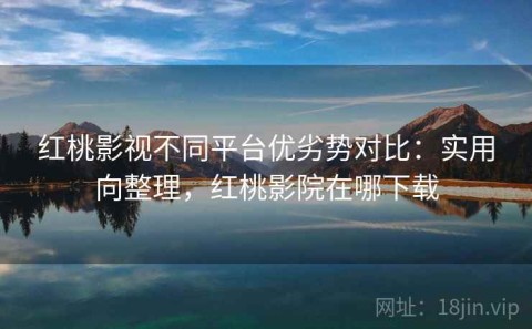 红桃影视不同平台优劣势对比：实用向整理，红桃影院在哪下载