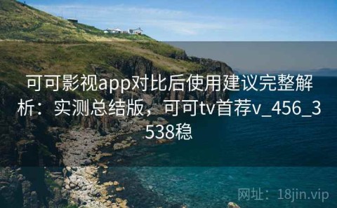 可可影视app对比后使用建议完整解析：实测总结版，可可tv首荐v_456_3538稳