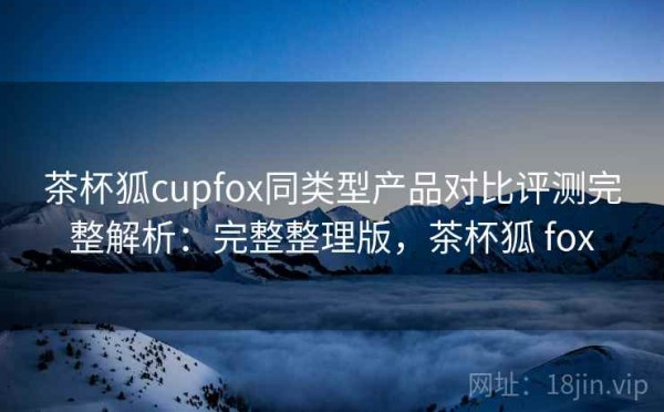 茶杯狐cupfox同类型产品对比评测完整解析：完整整理版，茶杯狐 fox