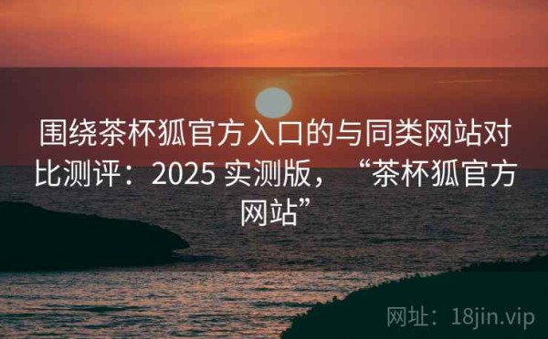 围绕茶杯狐官方入口的与同类网站对比测评：2025 实测版，“茶杯狐官方网站”