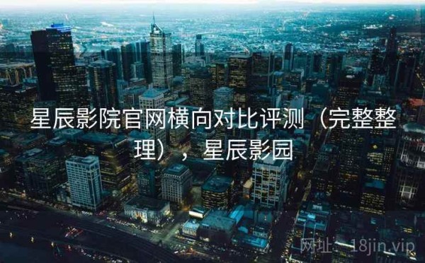 星辰影院官网横向对比评测（完整整理），星辰影园
