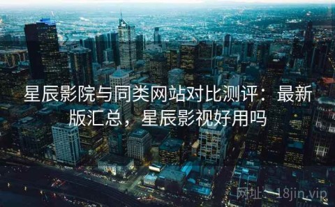 星辰影院与同类网站对比测评：最新版汇总，星辰影视好用吗