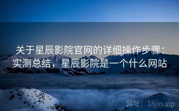 关于星辰影院官网的详细操作步骤：实测总结，星辰影院是一个什么网站