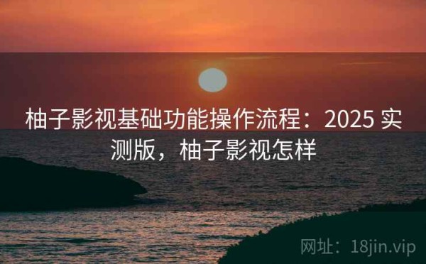 柚子影视基础功能操作流程：2025 实测版，柚子影视怎样