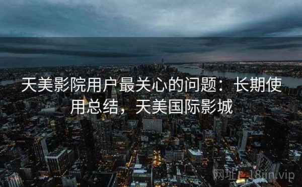天美影院用户最关心的问题：长期使用总结，天美国际影城