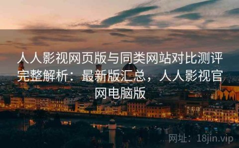 人人影视网页版与同类网站对比测评完整解析：最新版汇总，人人影视官网电脑版
