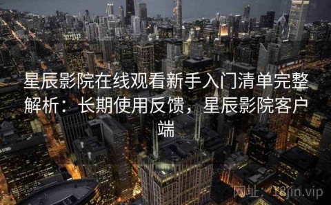 星辰影院在线观看新手入门清单完整解析：长期使用反馈，星辰影院客户端