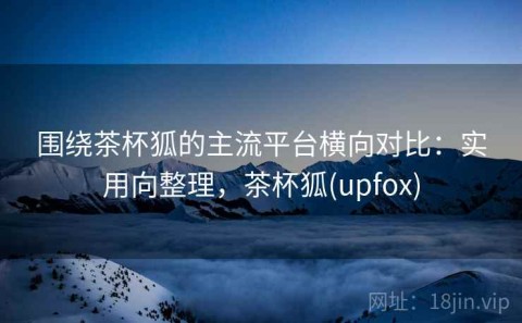 围绕茶杯狐的主流平台横向对比：实用向整理，茶杯狐(upfox)