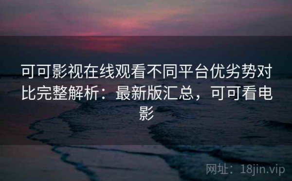 可可影视在线观看不同平台优劣势对比完整解析：最新版汇总，可可看电影