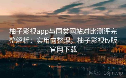 柚子影视app与同类网站对比测评完整解析：实用向整理，柚子影视tv版官网下载