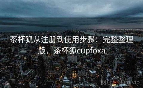 茶杯狐从注册到使用步骤：完整整理版，茶杯狐cupfoxa