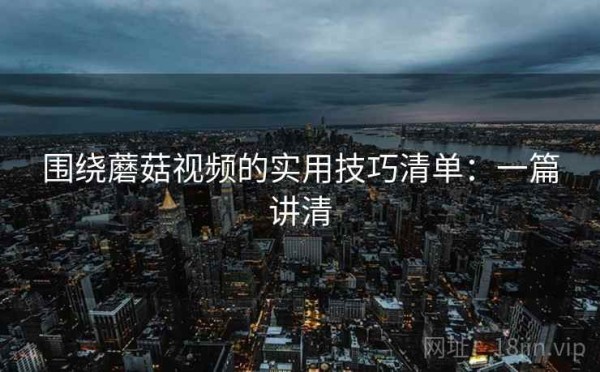 围绕蘑菇视频的实用技巧清单：一篇讲清