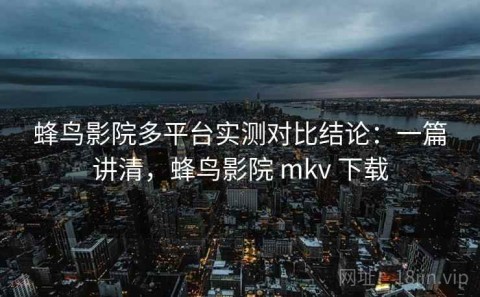 蜂鸟影院多平台实测对比结论：一篇讲清，蜂鸟影院 mkv 下载