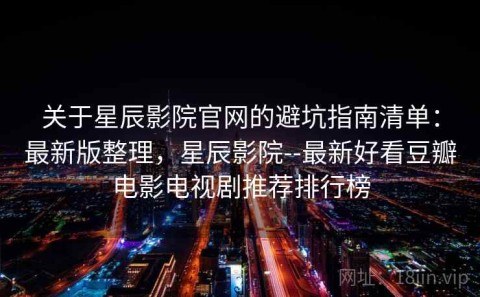 关于星辰影院官网的避坑指南清单：最新版整理，星辰影院--最新好看豆瓣电影电视剧推荐排行榜