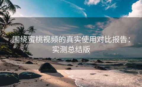 围绕蜜桃视频的真实使用对比报告：实测总结版
