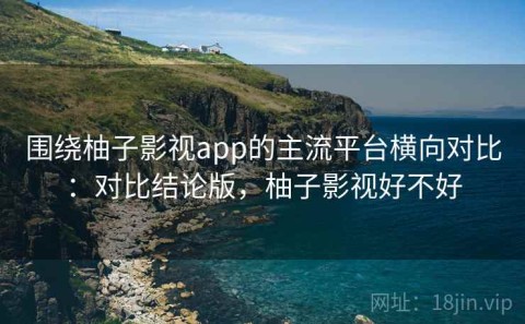 围绕柚子影视app的主流平台横向对比：对比结论版，柚子影视好不好