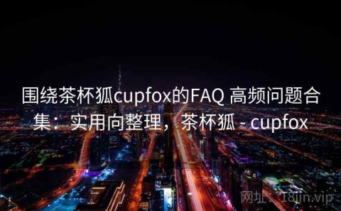 围绕茶杯狐cupfox的FAQ 高频问题合集：实用向整理，茶杯狐 - cupfox