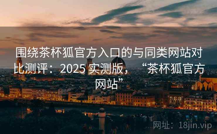 围绕茶杯狐官方入口的与同类网站对比测评：2025 实测版，“茶杯狐官方网站”