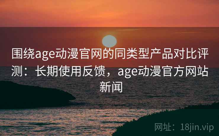 围绕age动漫官网的同类型产品对比评测：长期使用反馈，age动漫官方网站 新闻
