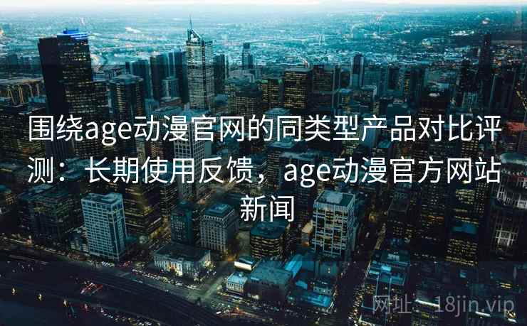 围绕age动漫官网的同类型产品对比评测：长期使用反馈，age动漫官方网站 新闻
