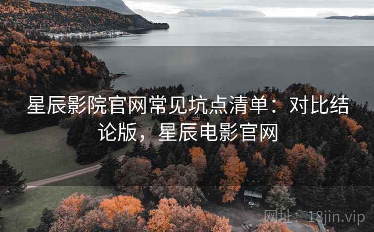 星辰影院官网常见坑点清单：对比结论版，星辰电影官网