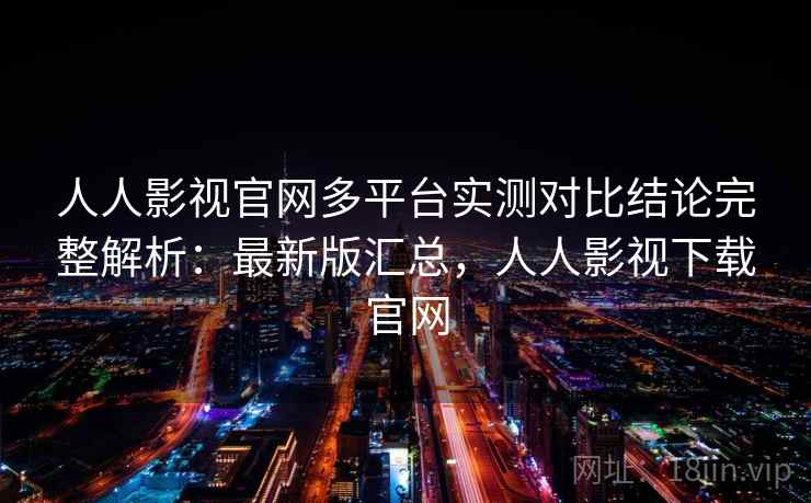 人人影视官网多平台实测对比结论完整解析：最新版汇总，人人影视下载官网