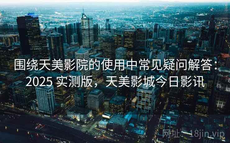 围绕天美影院的使用中常见疑问解答：2025 实测版，天美影城今日影讯