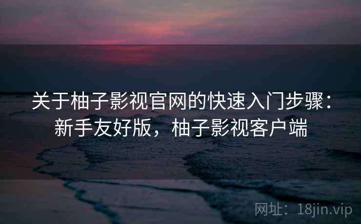 关于柚子影视官网的快速入门步骤：新手友好版，柚子影视客户端