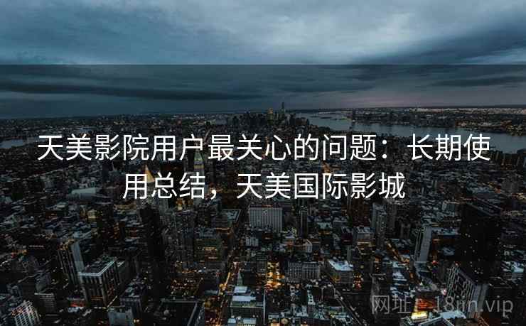 天美影院用户最关心的问题：长期使用总结，天美国际影城