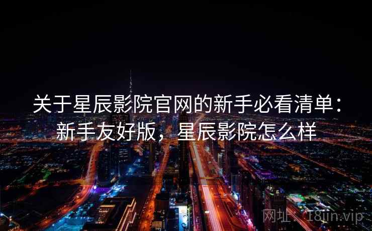 关于星辰影院官网的新手必看清单：新手友好版，星辰影院怎么样