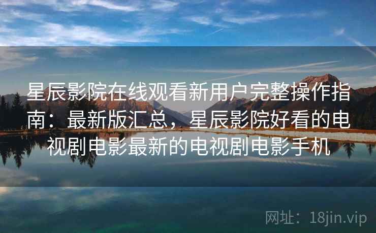 星辰影院在线观看新用户完整操作指南:最新版汇总,星辰影院好看的电视剧电影最新的电视剧电影手机 星辰影院在线观看新用户完整操作指南:最新版汇总,星辰影院好看的电视剧电影最新的电视剧电影手机