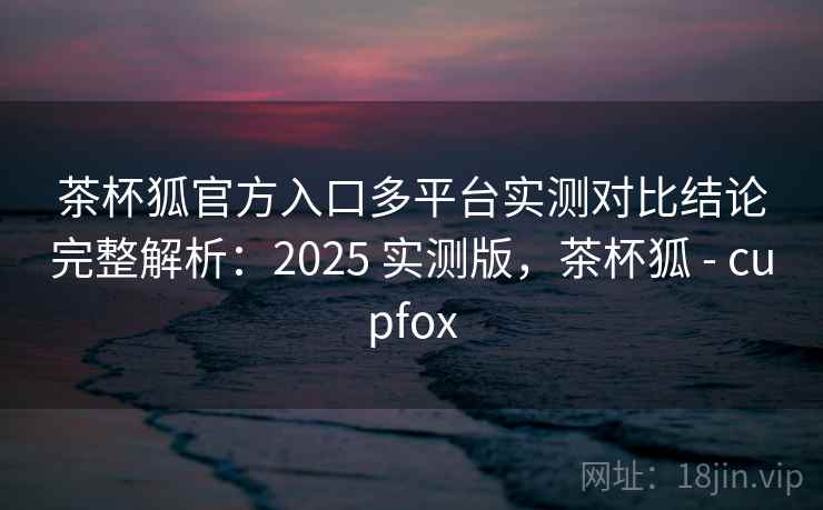 茶杯狐官方入口多平台实测对比结论完整解析:2025 实测版,茶杯狐 - cupfox 茶杯狐官方入口多平台实测对比结论完整解析:2025 实测版,茶杯狐 - cupfox