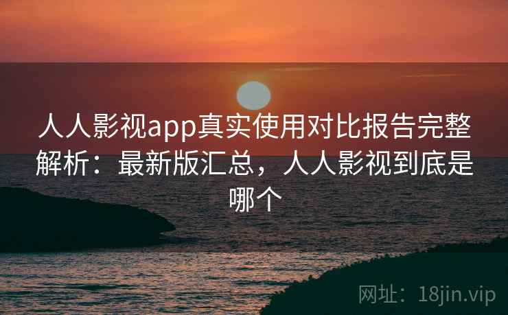 人人影视app真实使用对比报告完整解析：最新版汇总，人人影视到底是哪个