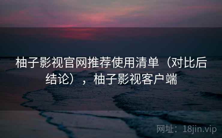 柚子影视官网推荐使用清单（对比后结论），柚子影视客户端