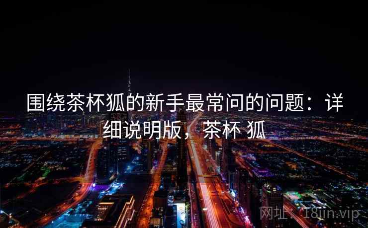 围绕茶杯狐的新手最常问的问题：详细说明版，茶杯 狐