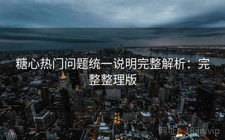 糖心热门问题统一说明完整解析：完整整理版
