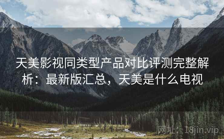 天美影视同类型产品对比评测完整解析：最新版汇总，天美是什么电视
